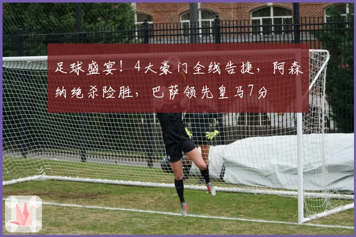 足球盛宴！4大豪门全线告捷，阿森纳绝杀险胜，巴萨领先皇马7分