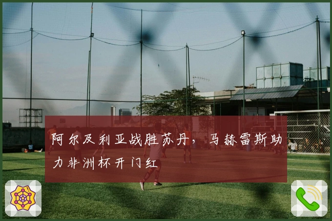 阿尔及利亚战胜苏丹，马赫雷斯助力非洲杯开门红