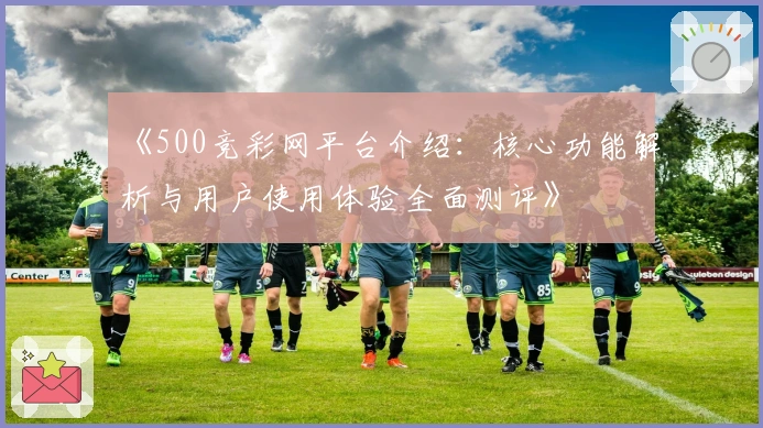 《500竞彩网平台介绍：核心功能解析与用户使用体验全面测评》