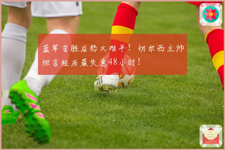 蓝军苦胜后怒火难平！切尔西主帅坦言经历最失意48小时！