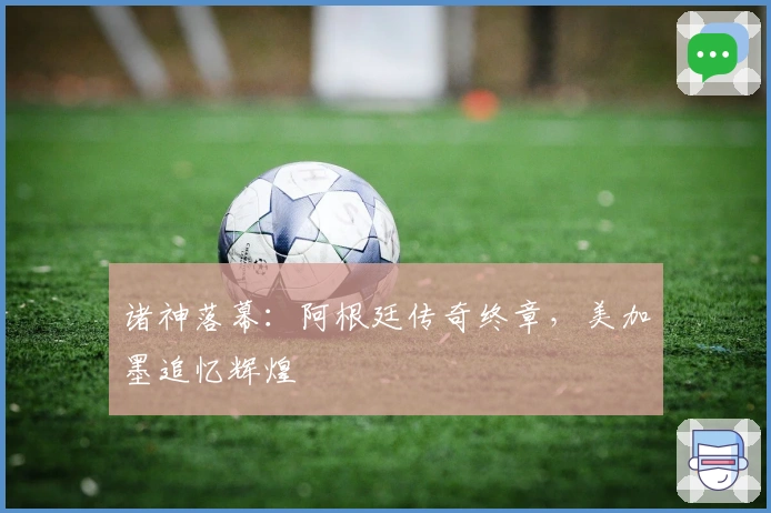 诸神落幕：阿根廷传奇终章，美加墨追忆辉煌