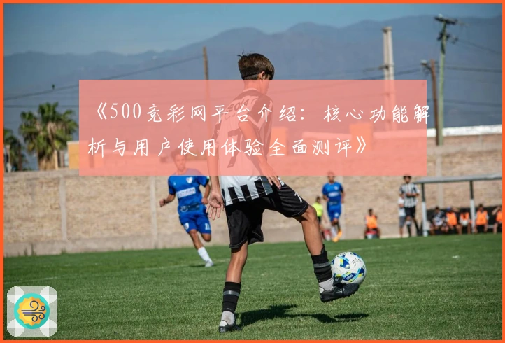 《500竞彩网平台介绍：核心功能解析与用户使用体验全面测评》