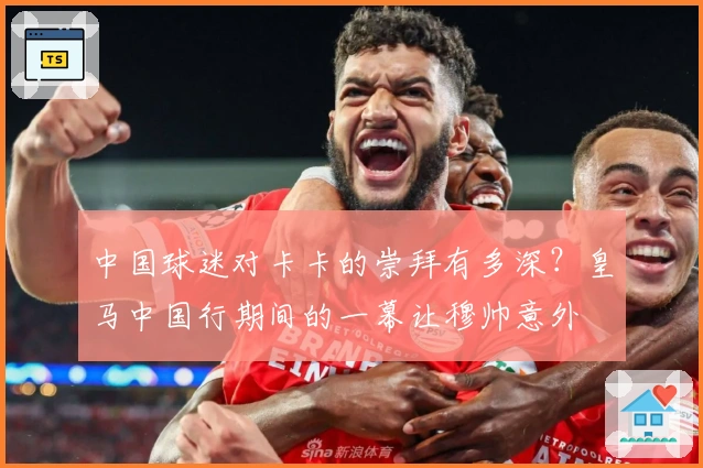 中国球迷对卡卡的崇拜有多深？皇马中国行期间的一幕让穆帅意外