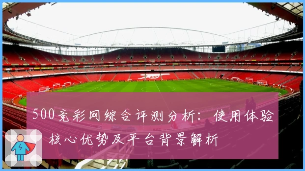 500竞彩网综合评测分析：使用体验、核心优势及平台背景解析