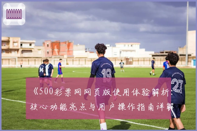 《500彩票网网页版使用体验解析：核心功能亮点与用户操作指南详解》