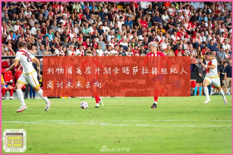 利物浦高层计划会晤萨拉赫经纪人商讨未来去向