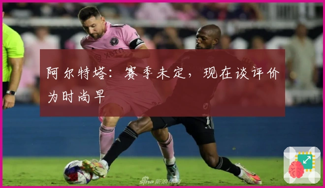 阿尔特塔：赛季未定，现在谈评价为时尚早