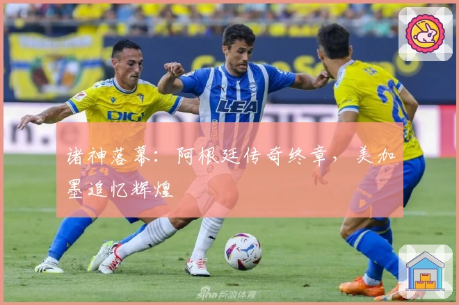 诸神落幕：阿根廷传奇终章，美加墨追忆辉煌