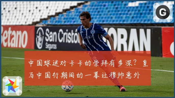 中国球迷对卡卡的崇拜有多深？皇马中国行期间的一幕让穆帅意外