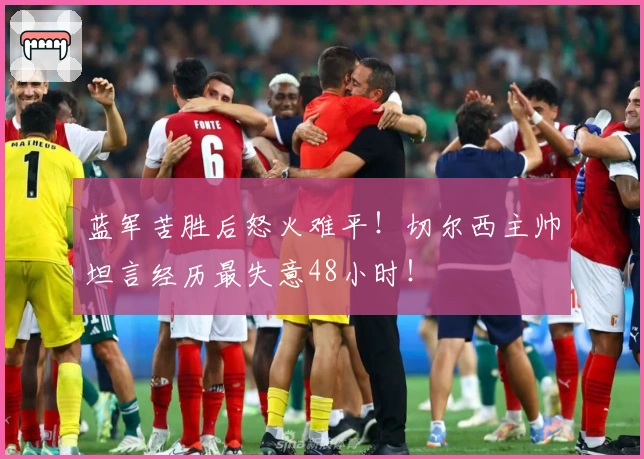 蓝军苦胜后怒火难平！切尔西主帅坦言经历最失意48小时！
