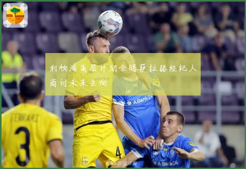 利物浦高层计划会晤萨拉赫经纪人商讨未来去向