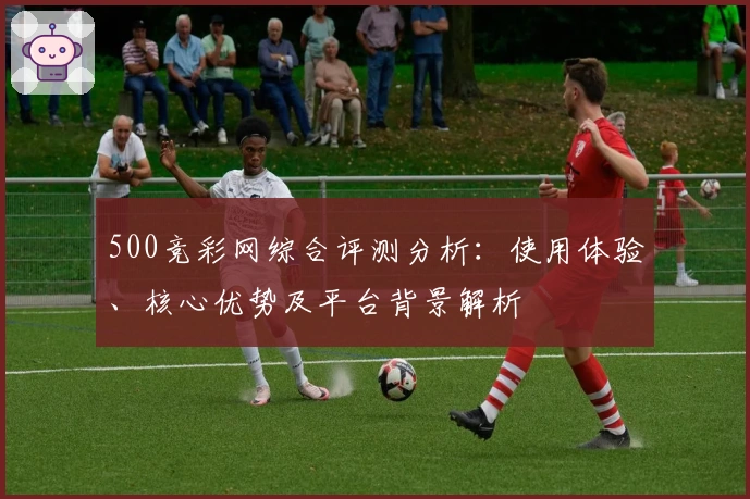 500竞彩网综合评测分析：使用体验、核心优势及平台背景解析